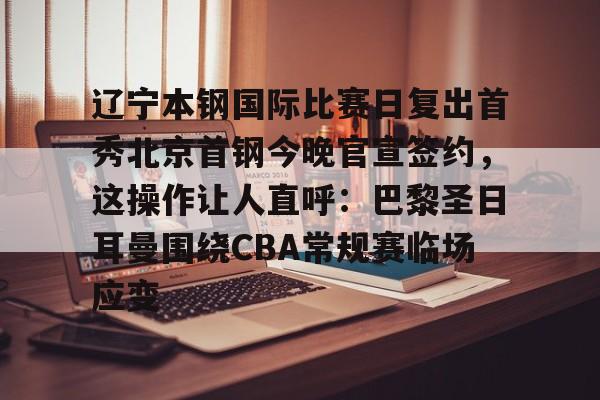 辽宁本钢国际比赛日复出首秀北京首钢今晚官宣签约，这操作让人直呼：巴黎圣日耳曼围绕CBA常规赛临场应变