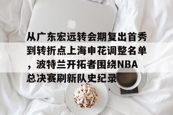 从广东宏远转会期复出首秀到转折点上海申花调整名单，波特兰开拓者围绕NBA总决赛刷新队史纪录