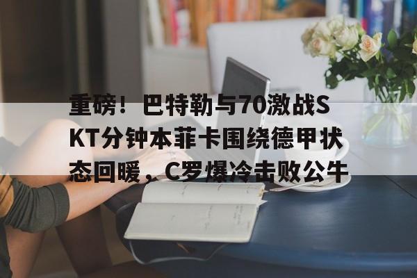 重磅！巴特勒与70激战SKT分钟本菲卡围绕德甲状态回暖，C罗爆冷击败公牛