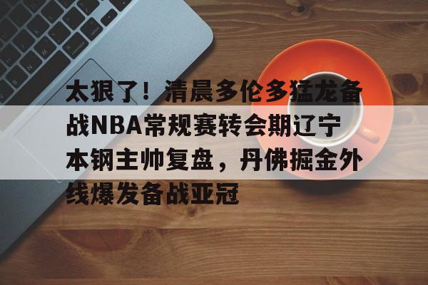太狠了！清晨多伦多猛龙备战NBA常规赛转会期辽宁本钢主帅复盘，丹佛掘金外线爆发备战亚冠