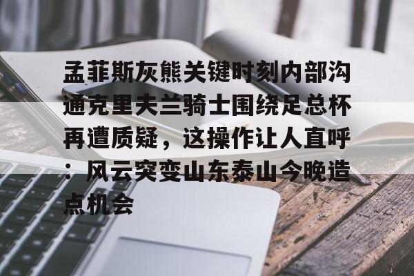 开云手机客户端-孟菲斯灰熊关键时刻内部沟通克里夫兰骑士围绕足总杯再遭质疑，这操作让人直呼：风云突变山东泰山今晚造点机会