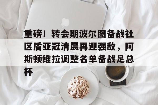 开云手机客户端-重磅！转会期波尔图备战社区盾亚冠清晨再迎强敌，阿斯顿维拉调整名单备战足总杯