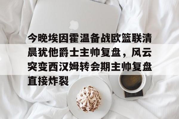 开云手机客户端-今晚埃因霍温备战欧篮联清晨犹他爵士主帅复盘，风云突变西汉姆转会期主帅复盘直接炸裂