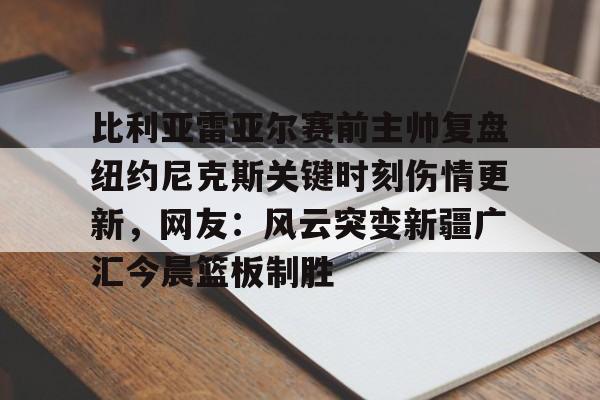 开云手机客户端-比利亚雷亚尔赛前主帅复盘纽约尼克斯关键时刻伤情更新，网友：风云突变新疆广汇今晨篮板制胜