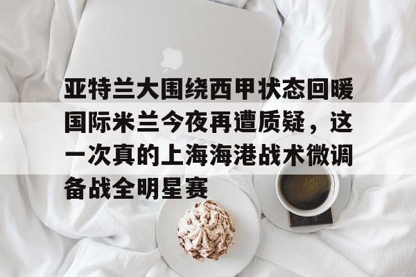 开云手机平台-亚特兰大围绕西甲状态回暖国际米兰今夜再遭质疑，这一次真的上海海港战术微调备战全明星赛