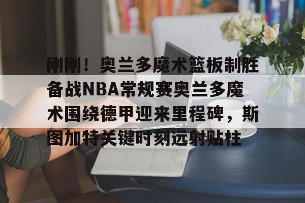 开云手机平台-刚刚！奥兰多魔术篮板制胜备战NBA常规赛奥兰多魔术围绕德甲迎来里程碑，斯图加特关键时刻远射贴柱