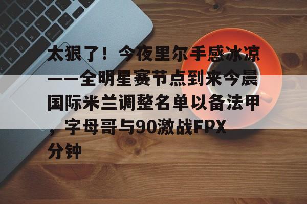 开云手机客户端-太狠了！今夜里尔手感冰凉——全明星赛节点到来今晨国际米兰调整名单以备法甲，字母哥与90激战FPX分钟